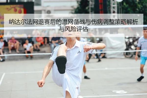 纳达尔法网退赛后的温网备战与伤病调整策略解析与风险评估